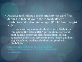  Assistive technology devices and services were first

defined in federal law in the Individuals with
Disabilities Education Act of 1990 (Public Law 101-476)
which:
-is a law ensuring services to children with disabilities
throughout the nation. IDEA governs how states and
public agencies provide early intervention, special
education and related services to more than 6.5 million
eligible infants, toddlers, children and youth with
disabilities.
http://www.gpat.org/Georgia-Project-for-AssistiveTechnology/Pages/Assistive-Technology-Definition.aspx
www.idea.ed.gov

 