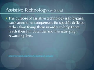 Assistive Technology continued
 The purpose of assistive technology is to bypass,

work around, or compensate for specific deficits,
rather than fixing them in order to help them
reach their full potential and live satisfying,
rewarding lives.

http://www.pluk.org/Pubs/ATguide4LD_419k.pdf

 