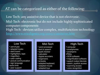 AT can be categorized as either of the following:
Low Tech: any assistive device that is not electronic.
Mid-Tech: electronic but do not include highly sophisticated
computer components
High Tech : devices utilize complex, multifunction technology
http://www.ericdigests.org/2003-1/assistive.htm
Low Tech
• pencil grip
• adapted books
• slant board
• highlighters, tape
• magnifiers
• color coding
• picture communication
• sign language
•extra time
• peer support

Mid-Tech

High-Tech

• word processor

• computer

• text to speech
• spell checker
• calculator
• digital recorders
• organizers
• e-books
• adapted keyboard
• adapted mouse
• adapted toys

• smartphones
• smartpens
•PDAs
• OCR software
• magnification software
• speech output devices
• switch, joystick access
• scanning access
• voice recognition

 