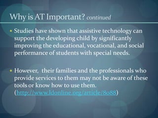 Why is AT Important? continued
 Studies have shown that assistive technology can

support the developing child by significantly
improving the educational, vocational, and social
performance of students with special needs.
 However, their families and the professionals who

provide services to them may not be aware of these
tools or know how to use them.
(http://www.ldonline.org/article/8088)

 