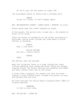 So let's stay off the greens at night, OK?
Jim Cunningham stares at Donnie with a friendly grin.
DONNIE
Sorry, Dr. Fisher. It won't happen again.
EXT. NEIGHBOURHOOD STREET / DARKO HOUSE - MORNING (11 A.M.)
Donnie walks down the street towards his house.
A fire engine. Two police cars. A news van... All parked in
front of his house.
There are dozens of neighbours in the street surrounding a
barricade. Donnie moves through the crowd where a Police
Officer is standing.
DONNIE
Hey, I live here!
POLICE OFFICER
Are you... Donnie Darko?
DONNIE
Yeah!
The Officer lets him through.
Near the cul-de-sac there is a large caterpillar crane
lifting something from inside the house. There are firemen
roaming around. Two Police Officers are speaking with Eddie
and Rose. Donnie looks over at the house.
A crane lifts a gigantic jet engine over from the house
towards a large flatbed truck. Firemen kick pieces of wood
and shingle from the roof.
He turns and sees his entire family standing there. Eddie is
holding Samantha.
SAMANTHA
It fell on your room.
EXT. CUL-DE-SAC - LATER ON
 