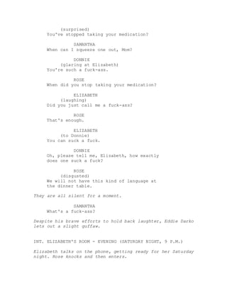 (surprised)
You've stopped taking your medication?
SAMANTHA
When can I squeeze one out, Mom?
DONNIE
(glaring at Elizabeth)
You're such a fuck-ass.
ROSE
When did you stop taking your medication?
ELIZABETH
(laughing)
Did you just call me a fuck-ass?
ROSE
That's enough.
ELIZABETH
(to Donnie)
You can suck a fuck.
DONNIE
Oh, please tell me, Elizabeth, how exactly
does one suck a fuck?
ROSE
(disgusted)
We will not have this kind of language at
the dinner table.
They are all silent for a moment.
SAMANTHA
What's a fuck-ass?
Despite his brave efforts to hold back laughter, Eddie Darko
lets out a slight guffaw.
INT. ELIZABETH'S ROOM - EVENING (SATURDAY NIGHT, 9 P.M.)
Elizabeth talks on the phone, getting ready for her Saturday
night. Rose knocks and then enters.
 