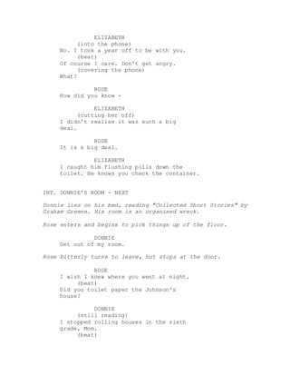 ELIZABETH
(into the phone)
No. I took a year off to be with you.
(beat)
Of course I care. Don't get angry.
(covering the phone)
What?
ROSE
How did you know -
ELIZABETH
(cutting her off)
I didn't realise it was such a big
deal.
ROSE
It is a big deal.
ELIZABETH
I caught him flushing pills down the
toilet. He knows you check the container.
INT. DONNIE'S ROOM - NEXT
Donnie lies on his bed, reading "Collected Short Stories" by
Graham Greene. His room is an organised wreck.
Rose enters and begins to pick things up of the floor.
DONNIE
Get out of my room.
Rose bitterly turns to leave, but stops at the door.
ROSE
I wish I knew where you went at night.
(beat)
Did you toilet paper the Johnson's
house?
DONNIE
(still reading)
I stopped rolling houses in the sixth
grade, Mom.
(beat)
 