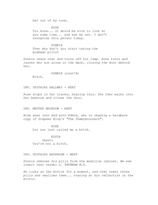 Get out of my room.
ROSE
You know... it would be nice to look at
you some time... and see my son. I don't
recognise this person today.
DONNIE
Then why don't you start taking the
goddamn pills?
Donnie leans over and turns off his lamp. Rose turns and
leaves her son alone in the dark, closing the door behind
her.
DONNIE (cont'd)
Bitch.
INT. UPSTAIRS HALLWAY - NEXT
Rose stops in her tracks, hearing this. She then walks into
her bedroom and closes the door.
INT. MASTER BEDROOM - NEXT
Rose goes into bed with Eddie, who is reading a hardback
copy of Stephen King's "The Tommyknockers".
ROSE
Our son just called me a bitch.
EDDIE
(beat)
You're not a bitch.
INT. UPSTAIRS BATHROOM - NEXT
Donnie removes his pills from the medicine cabinet. We see
insert that reads: L. THURMAN M.D.
He looks at the bottle for a moment, and then takes three
pills and swallows them... staring at his reflection in the
mirror.
 