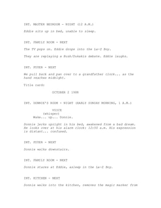 INT. MASTER BEDROOM - NIGHT (12 A.M.)
Eddie sits up in bed, unable to sleep.
INT. FAMILY ROOM - NEXT
The TV pops on. Eddie drops into the La-Z Boy.
They are replaying a Bush/Dukakis debate. Eddie laughs.
INT. FOYER - NEXT
We pull back and pan over to a grandfather clock... as the
hand reaches midnight.
Title card:
OCTOBER 2 1988
INT. DONNIE'S ROOM - NIGHT (EARLY SUNDAY MORNING, 1 A.M.)
VOICE
(whisper)
Wake... up... Donnie.
Donnie jerks upright in his bed, awakened from a bad dream.
He looks over at his alarm clock: 12:50 a.m. His expression
is distant... confused.
INT. FOYER - NEXT
Donnie walks downstairs.
INT. FAMILY ROOM - NEXT
Donnie stares at Eddie, asleep in the La-Z Boy.
INT. KITCHEN - NEXT
Donnie walks into the kitchen, removes the magic marker from
 