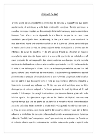 DONNIE DARKO
Donnie Darko es un adolescente con síntomas de paranoia y esquizofrenia que asiste
regularmente al psicólogo y está bajo medicación continua. Donnie comienza a
escuchar voces que resultan ser de un conejo de tamaño humano y aspecto demoníaco
llamado Frank. Cierta noche siguiendo la voz Donnie escapa de su casa como
sonámbulo y en el jardín de su casa el conejo le dice que el mundo se va a acabar el 28
días. Esa misma noche una turbina de avión cae en el cuarto de Donnie pero dado que
el había salido salva su vida. El conejo seguirá dando instrucciones a Donnie con la
intención de evitar la catástrofe y de ahí Donnie tratará de descifrar el misterio
acumulando cada dia más dudas sobre si lo que está ocurriendo es realidad o es el
mero producto de su imaginación. Las interpretaciones son diversas, pero la mayoría
oscilan entre la idea de un universo alterno o bien que todo ha ocurrido en la mente de
Donnie. Yo me inclino por la primera dado que es la que aporta el director y escritor del
guión, Richard Kelly. Al salvarse de una muerte a la cual Donnie aparentemente estaba
predestinado se produce un universo alterno o bien “universo tangencial”. Este universo
(que es sobre el que transcurre todo el resto de la película) es altamente inestable y
finalmente terminará por colapsar en 28 días no solo destruyéndose sino también
destruyendo al universo original o “universo primario” lo cual significará el fin del
mundo. El único capaz de corregir la situación es precisamente Donnie y para ello se le
brindan ayudas. Por ejemplo es capaz de ver las “flechas de líquido” que son una
especie de flujo que sale del pecho de las personas e indican su futuro inmediato (algo
asi como vectores). Recibe también la ayuda de un “manipulado muerto” que es Frank y
se trata de una persona que muere dentro del universo alterno y que por lo tanto
adquiere la posibilidad de moverse en la cuarta dimensión y aparecerse como fantasma
a Donnie. También hay “manipulados vivos” que son todas las amistades de Donnie en
el universo alterno que inconcientemente también tratarán de ayudar a que Donnie
 