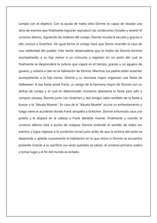cumpla con el objetivo. Con la ayuda de todos ellos Donnie es capaz de desatar una
serie de eventos que finalmente lograrán reproducir las condiciones iniciales y revertir el
universo alterno. Siguiendo las órdenes del conejo, Donnie inunda la escuela y gracias a
ello conoce a Gretchen. De igual forma el conejo hace que Donie incendie la casa de
una celebridad del pueblo. Este hecho desencadena que la madre de Donnie termine
acompañando a su hija menor a un concurso y regresen en un avión del cual se
finalmente se desprenderá la turbina que viajará en el tiempo, gracias a un agujero de
gusano, y volverá a caer en la habitación de Donnie. Mientras sus padres están ausentes
acompañando a la hija menor, Donnie y su hermana mayor organizan una fiesta de
Halloween. A esa fiesta asiste Frank, un amigo de la hermana mayor de Donnie con un
disfraz de conejo y el cual en determinado momento abandona la fiesta para salir a
comprar cerveza. Donnie junto con Gretchen y dos amigos salen también de la fiesta a
buscar a la “Abuela Muerte”. En casa de la “Abuela Muerte” ocurre un enfrentamiento y
luego viene el accidente donde Frank atropella a Gretchen. Donnie enfurecido saca una
pistola y le dispara en la cabeza a Frank dándole muerte. Finalmente y cuando el
universo alterno está a punto de colapsar Donnie entiende el sentido de todos los
eventos y logra regresar a la condición inicial justo antes de que la turbina del avión se
desprenda y aplaste nuevamente la habitación en la que ahora si Donnie se encuentra
presente. Gracias a su sacrificio sus seres queridos se salvan, el universo primario vuelve
a tomar lugar y el fin del mundo es evitado.
 