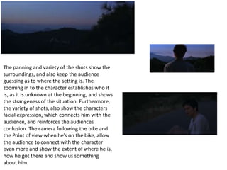 The panning and variety of the shots show the 
surroundings, and also keep the audience 
guessing as to where the setting is. The 
zooming in to the character establishes who it 
is, as it is unknown at the beginning, and shows 
the strangeness of the situation. Furthermore, 
the variety of shots, also show the characters 
facial expression, which connects him with the 
audience, and reinforces the audiences 
confusion. The camera following the bike and 
the Point of view when he’s on the bike, allow 
the audience to connect with the character 
even more and show the extent of where he is, 
how he got there and show us something 
about him. 
 