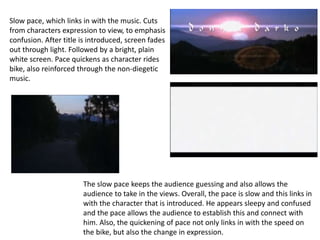 Slow pace, which links in with the music. Cuts 
from characters expression to view, to emphasis 
confusion. After title is introduced, screen fades 
out through light. Followed by a bright, plain 
white screen. Pace quickens as character rides 
bike, also reinforced through the non-diegetic 
music. 
The slow pace keeps the audience guessing and also allows the 
audience to take in the views. Overall, the pace is slow and this links in 
with the character that is introduced. He appears sleepy and confused 
and the pace allows the audience to establish this and connect with 
him. Also, the quickening of pace not only links in with the speed on 
the bike, but also the change in expression. 
 