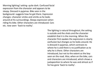 Morning lighting/ setting- quite dark. Confused facial 
expression from the character and appears to be 
sleepy. Dressed in pyjamas. Bike seen in the 
background- suggests how he got there. Expression 
changes- character smiles and smirks as he looks 
around at his surroundings. Sleepy expression when 
riding his bike. Other characters are introduced. Cars 
etc. now seen- ‘back to reality’. 
The lighting is natural throughout; the setting 
is outside and the shots and the character 
establish that it is the morning. When the 
character first awakes the expression is clearly 
confusion but changes as he looks around. He 
is dressed in pyjamas, which contrasts to 
where he is and there is no justification as to 
why he is there. Other characters are 
introduced, but not to the extent as the boy 
seen on the road. Also, when on the bike, cars 
and characters are introduced, which shows a 
juxtaposition to where he was and almost as if 
he has gone ‘back to reality’. 
