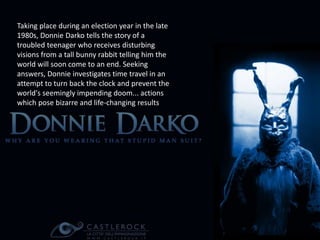 Taking place during an election year in the late 
1980s, Donnie Darko tells the story of a 
troubled teenager who receives disturbing 
visions from a tall bunny rabbit telling him the 
world will soon come to an end. Seeking 
answers, Donnie investigates time travel in an 
attempt to turn back the clock and prevent the 
world's seemingly impending doom... actions 
which pose bizarre and life-changing results. 
 