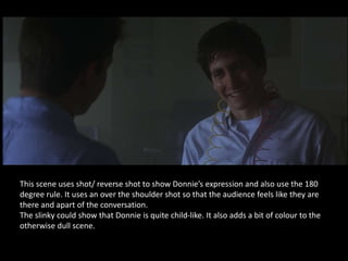 This scene uses shot/ reverse shot to show Donnie’s expression and also use the 180
degree rule. It uses an over the shoulder shot so that the audience feels like they are
there and apart of the conversation.
The slinky could show that Donnie is quite child-like. It also adds a bit of colour to the
otherwise dull scene.
 