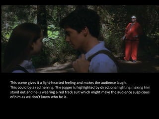 This scene gives it a light-hearted feeling and makes the audience laugh.
This could be a red herring. The jogger is highlighted by directional lighting making him
stand out and he is wearing a red track suit which might make the audience suspicious
of him as we don’t know who he is .
 