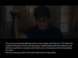 This scene uses low key lighting and has a very creepy, eerie feel to it. This makes the
audience feel quite nervous and they way it’s edited might make the audience’s eye
feel funny as Donnie is trying to stab Frank’s eye so the audience kind of empathises
for Frank.
Donnie is wearing a dark t-shirt which adds to the creepy effect.
 