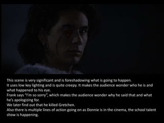 This scene is very significant and is foreshadowing what is going to happen.
It uses low key lighting and is quite creepy. It makes the audience wonder who he is and
what happened to his eye.
Frank says “I’m so sorry”, which makes the audience wonder why he said that and what
he’s apologizing for.
We later find out that he killed Gretchen.
Also there is multiple lines of action going on as Donnie is in the cinema, the school talent
show is happening.
 