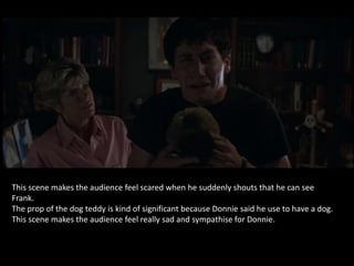 This scene makes the audience feel scared when he suddenly shouts that he can see
Frank.
The prop of the dog teddy is kind of significant because Donnie said he use to have a dog.
This scene makes the audience feel really sad and sympathise for Donnie.
 