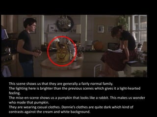 This scene shows us that they are generally a fairly normal family.
The lighting here is brighter than the previous scenes which gives it a light-hearted
feeling.
The mise-en-scene shows us a pumpkin that looks like a rabbit. This makes us wonder
who made that pumpkin.
They are wearing casual clothes. Donnie’s clothes are quite dark which kind of
contrasts against the cream and white background.
 