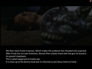 We then meet Frank in person. Which makes the audience feel shocked and surprised.
After Frank has run over Gretchen, Donnie then shoots Frank with the gun he found in
his parent’s bedroom.
This is what happened to Franks eye.
It is close up to the Bunny mask but it is blurred so you focus more on frank.
 