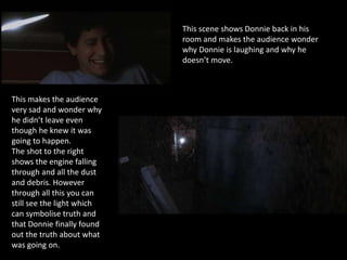 This scene shows Donnie back in his
room and makes the audience wonder
why Donnie is laughing and why he
doesn’t move.
This makes the audience
very sad and wonder why
he didn’t leave even
though he knew it was
going to happen.
The shot to the right
shows the engine falling
through and all the dust
and debris. However
through all this you can
still see the light which
can symbolise truth and
that Donnie finally found
out the truth about what
was going on.
 