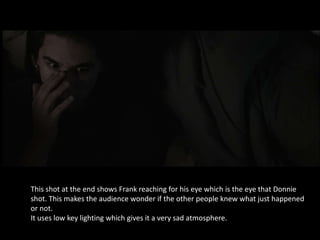 This shot at the end shows Frank reaching for his eye which is the eye that Donnie
shot. This makes the audience wonder if the other people knew what just happened
or not.
It uses low key lighting which gives it a very sad atmosphere.
 