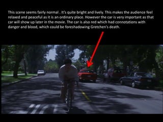 This scene seems fairly normal . It’s quite bright and lively. This makes the audience feel
relaxed and peaceful as it is an ordinary place. However the car is very important as that
car will show up later in the movie. The car is also red which had connotations with
danger and blood, which could be foreshadowing Gretchen's death.
 