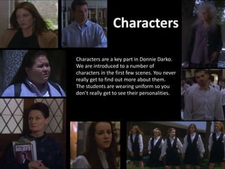 Characters are a key part in Donnie Darko.
We are introduced to a number of
characters in the first few scenes. You never
really get to find out more about them.
The students are wearing uniform so you
don’t really get to see their personalities.
Characters
 