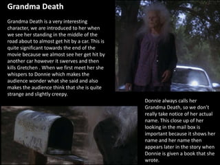 Grandma Death
Grandma Death is a very interesting
character, we are introduced to her when
we see her standing in the middle of the
road about to almost get hit by a car. This is
quite significant towards the end of the
movie because we almost see her get hit by
another car however it swerves and then
kills Gretchen . When we first meet her she
whispers to Donnie which makes the
audience wonder what she said and also
makes the audience think that she is quite
strange and slightly creepy.
Donnie always calls her
Grandma Death, so we don’t
really take notice of her actual
name. This close up of her
looking in the mail box is
important because it shows her
name and her name then
appears later in the story when
Donnie is given a book that she
wrote.
 
