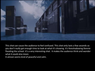 This shot can cause the audience to feel confused. This shot only lasts a few seconds so
you don’t really get enough time to look at what it’s showing. It’s foreshadowing Donnie
flooding the school. It’s a very interesting shot. It makes the audience think and wonder
what it could also mean.
It almost seems kind of peaceful and calm.
 