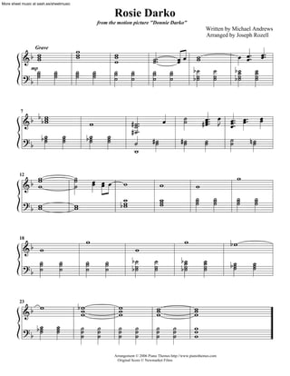 Rosie Darko
                                            from the motion picture "Donnie Darko"
                                                                                                       Written by Michael Andrews
                                                                                                       Arranged by Joseph Rozell

                           i
       i
    af i
                           i                        i                                  kk i                        k k zz k z
       Grave

                                                    i                     j zz                                       k
       j       j
               j           j
                           j            j
                                        j           j        j            j          j    fjj               j     fj j
       j                                                                                                    j     fj j
     mp
                                                    j        j            j          j    f
    bf


     f ffi                                                                                 j
                                                                                                      dk zz k k zzz k z k
                                                                                                       k
7

    a i                              i                       dj z
                                                              j                  k         j           k t k
                                                             dj z
        fj
         j
         j             j
                       j
                       j            fj
                                     j
                                     j          j
                                                j
                                                j             j          dj
                                                                          j              dj
                                                                                          j            j
                                                                                                       j      j ej
                                                                                                              j        j
    bf                                                        i

     f i                   j
                           j            k kk                                                                          i
                                        k k              i
12

    a i                    j                                                     i                i
                                                                                                  j         j         j   j
                                                        fi
                                                         i                       i
                                                                                 i
                                                                                 i                j         j         j   j
    bf i
       i                   i
                           i                             i


                                    i                                                      i                     fi
    af i
18

                                                               i
       j           j                j           j             fj           j              fj          j
                                                                                          fj          j          fj
                                                                                                                  j       j
                                                                                                                          j
                                                              fj           j               j          j           j       j
    bf j           j                j           j              j           j               j          j


      f i                      fi
                                i                       i
                                                        i                    i
                                                                             i                   i
23

    a                           i                       i                    i                   i
        fj
         j
         j     j
               j
               j                j
                                j           j
                                            j           j
                                                        j        j
                                                                 j           j
                                                                             j       j
                                                                                     j           i
                                                                                                 i
    bf                          j           j           j        j           j       j           i
                                                    Arrangement © 2006 Piano Themes http://www.pianothemes.com
                                                     Original Score © Newmarket Films
 