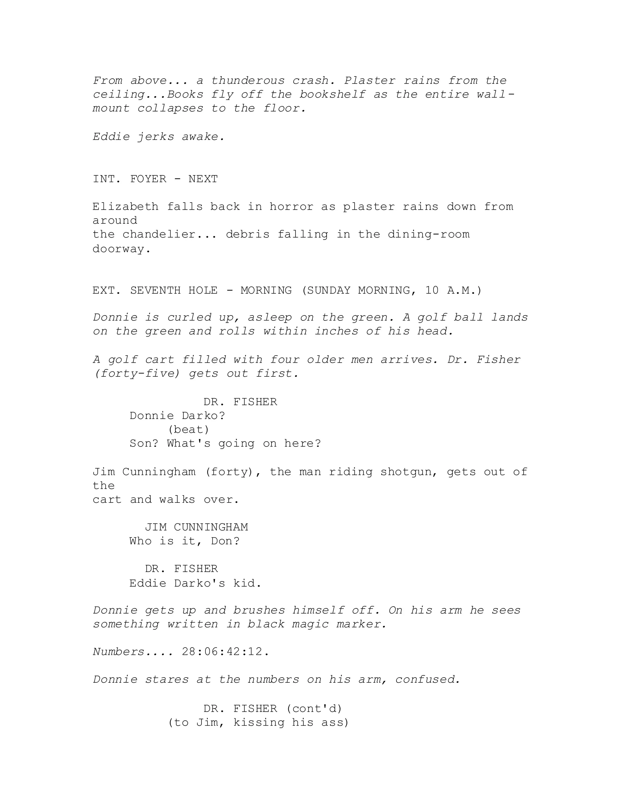 From above... a thunderous crash. Plaster rains from the
ceiling...Books fly off the bookshelf as the entire wall-
mount collapses to the floor.
Eddie jerks awake.
INT. FOYER - NEXT
Elizabeth falls back in horror as plaster rains down from
around
the chandelier... debris falling in the dining-room
doorway.
EXT. SEVENTH HOLE - MORNING (SUNDAY MORNING, 10 A.M.)
Donnie is curled up, asleep on the green. A golf ball lands
on the green and rolls within inches of his head.
A golf cart filled with four older men arrives. Dr. Fisher
(forty-five) gets out first.
DR. FISHER
Donnie Darko?
(beat)
Son? What's going on here?
Jim Cunningham (forty), the man riding shotgun, gets out of
the
cart and walks over.
JIM CUNNINGHAM
Who is it, Don?
DR. FISHER
Eddie Darko's kid.
Donnie gets up and brushes himself off. On his arm he sees
something written in black magic marker.
Numbers.... 28:06:42:12.
Donnie stares at the numbers on his arm, confused.
DR. FISHER (cont'd)
(to Jim, kissing his ass)
 