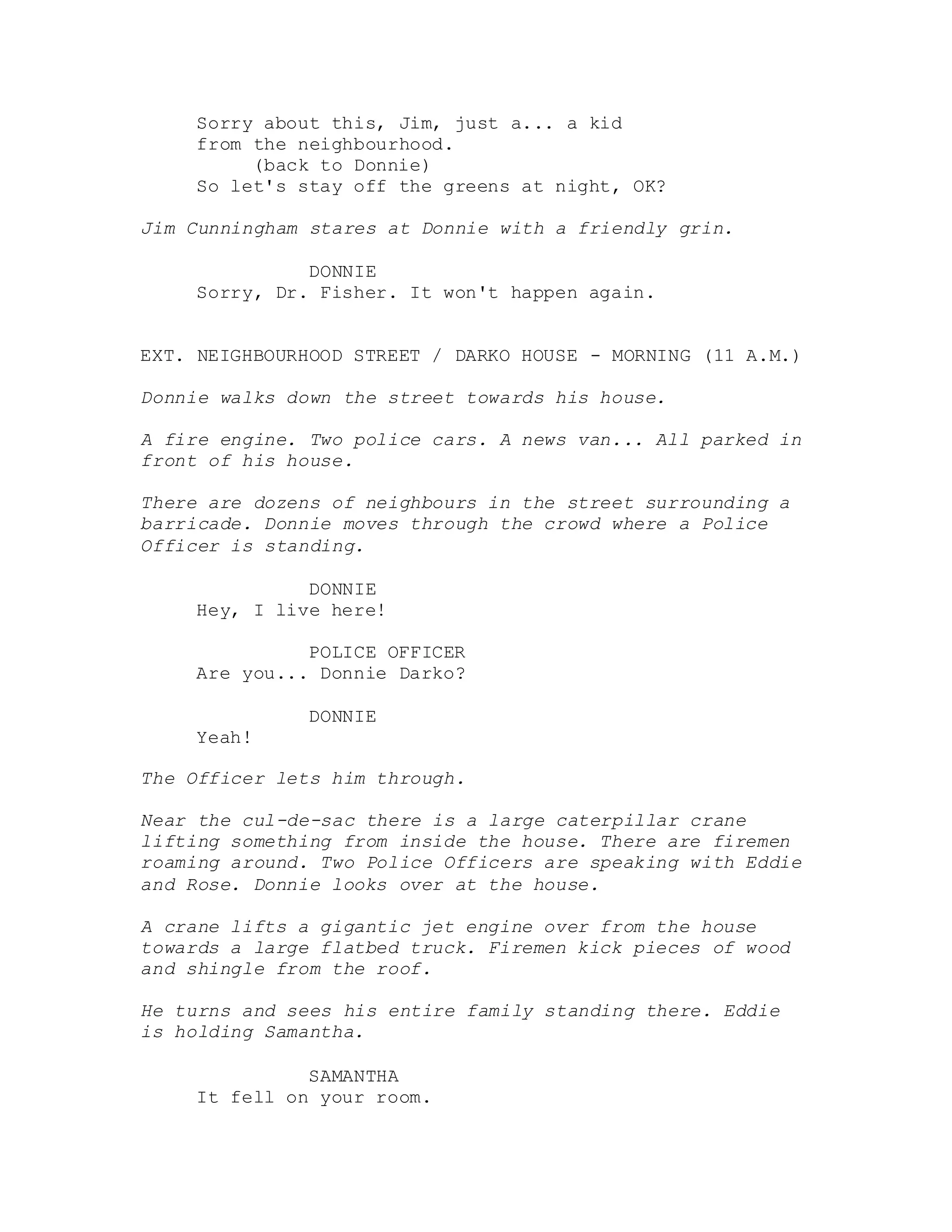 Sorry about this, Jim, just a... a kid
from the neighbourhood.
(back to Donnie)
So let's stay off the greens at night, OK?
Jim Cunningham stares at Donnie with a friendly grin.
DONNIE
Sorry, Dr. Fisher. It won't happen again.
EXT. NEIGHBOURHOOD STREET / DARKO HOUSE - MORNING (11 A.M.)
Donnie walks down the street towards his house.
A fire engine. Two police cars. A news van... All parked in
front of his house.
There are dozens of neighbours in the street surrounding a
barricade. Donnie moves through the crowd where a Police
Officer is standing.
DONNIE
Hey, I live here!
POLICE OFFICER
Are you... Donnie Darko?
DONNIE
Yeah!
The Officer lets him through.
Near the cul-de-sac there is a large caterpillar crane
lifting something from inside the house. There are firemen
roaming around. Two Police Officers are speaking with Eddie
and Rose. Donnie looks over at the house.
A crane lifts a gigantic jet engine over from the house
towards a large flatbed truck. Firemen kick pieces of wood
and shingle from the roof.
He turns and sees his entire family standing there. Eddie
is holding Samantha.
SAMANTHA
It fell on your room.
 