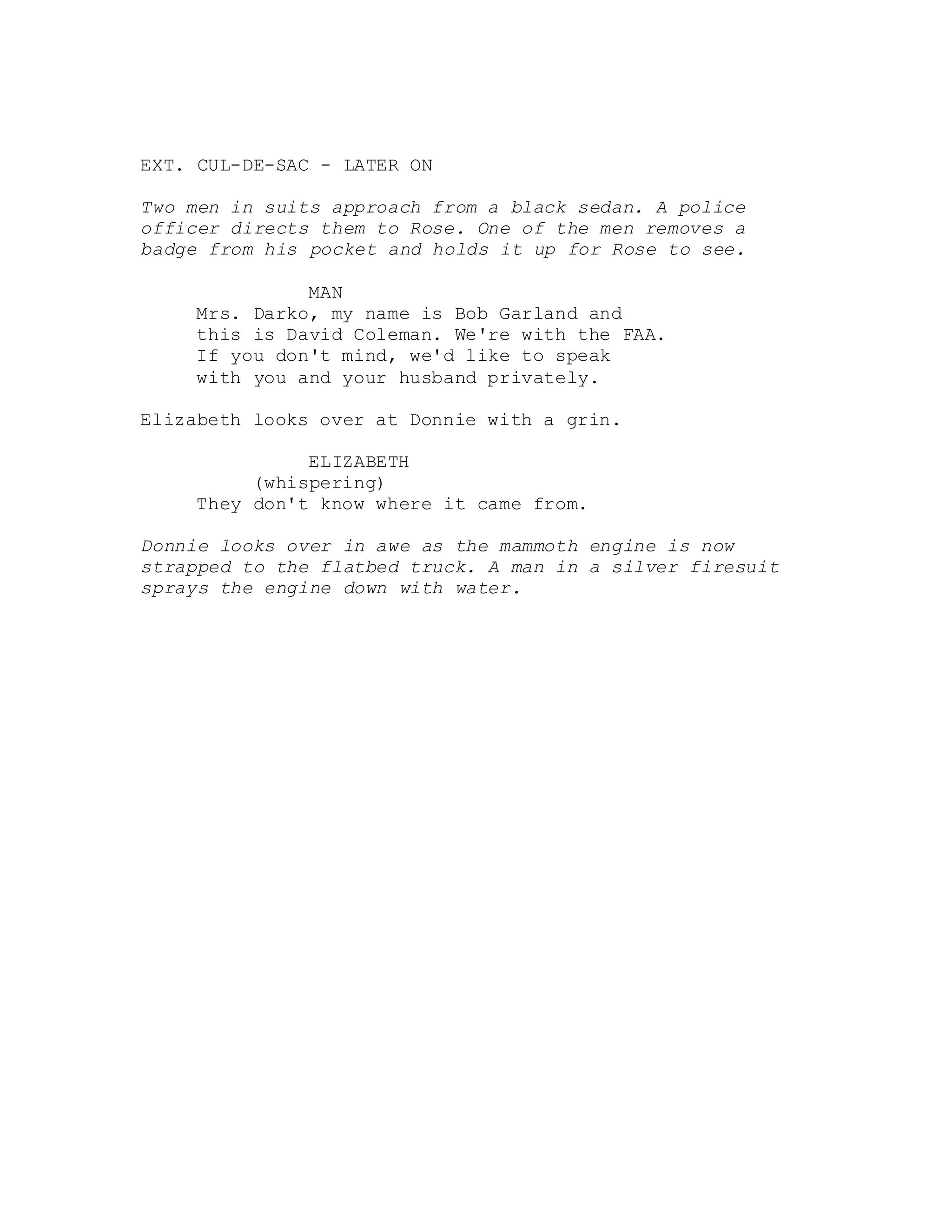 EXT. CUL-DE-SAC - LATER ON
Two men in suits approach from a black sedan. A police
officer directs them to Rose. One of the men removes a
badge from his pocket and holds it up for Rose to see.
MAN
Mrs. Darko, my name is Bob Garland and
this is David Coleman. We're with the FAA.
If you don't mind, we'd like to speak
with you and your husband privately.
Elizabeth looks over at Donnie with a grin.
ELIZABETH
(whispering)
They don't know where it came from.
Donnie looks over in awe as the mammoth engine is now
strapped to the flatbed truck. A man in a silver firesuit
sprays the engine down with water.
 