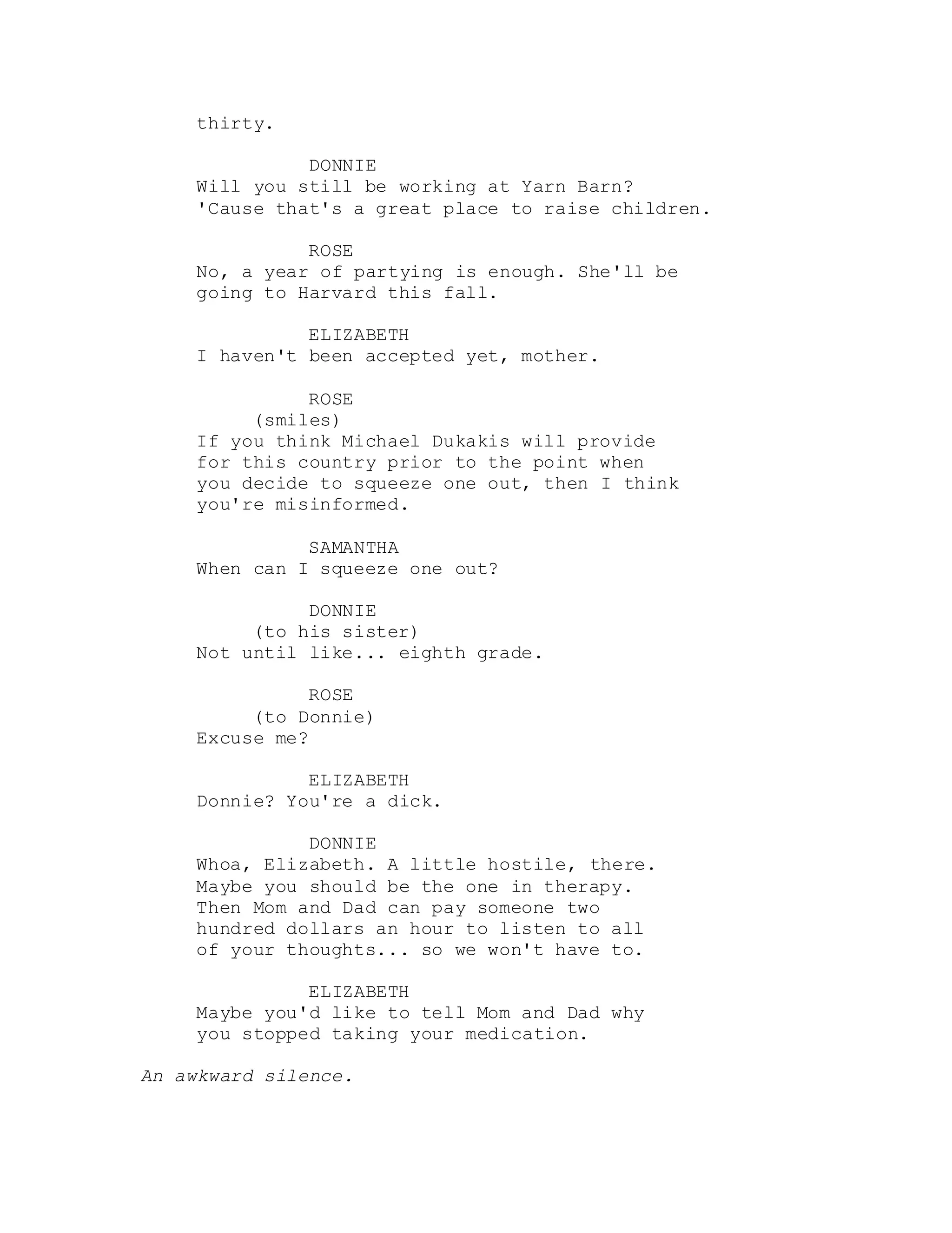 thirty.
DONNIE
Will you still be working at Yarn Barn?
'Cause that's a great place to raise children.
ROSE
No, a year of partying is enough. She'll be
going to Harvard this fall.
ELIZABETH
I haven't been accepted yet, mother.
ROSE
(smiles)
If you think Michael Dukakis will provide
for this country prior to the point when
you decide to squeeze one out, then I think
you're misinformed.
SAMANTHA
When can I squeeze one out?
DONNIE
(to his sister)
Not until like... eighth grade.
ROSE
(to Donnie)
Excuse me?
ELIZABETH
Donnie? You're a dick.
DONNIE
Whoa, Elizabeth. A little hostile, there.
Maybe you should be the one in therapy.
Then Mom and Dad can pay someone two
hundred dollars an hour to listen to all
of your thoughts... so we won't have to.
ELIZABETH
Maybe you'd like to tell Mom and Dad why
you stopped taking your medication.
An awkward silence.
 