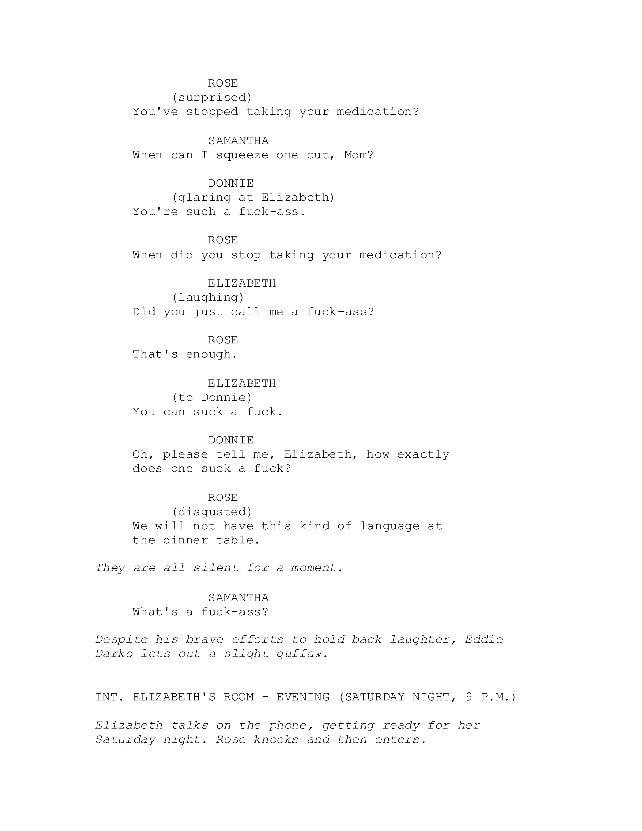 ROSE
(surprised)
You've stopped taking your medication?
SAMANTHA
When can I squeeze one out, Mom?
DONNIE
(glaring at Elizabeth)
You're such a fuck-ass.
ROSE
When did you stop taking your medication?
ELIZABETH
(laughing)
Did you just call me a fuck-ass?
ROSE
That's enough.
ELIZABETH
(to Donnie)
You can suck a fuck.
DONNIE
Oh, please tell me, Elizabeth, how exactly
does one suck a fuck?
ROSE
(disgusted)
We will not have this kind of language at
the dinner table.
They are all silent for a moment.
SAMANTHA
What's a fuck-ass?
Despite his brave efforts to hold back laughter, Eddie
Darko lets out a slight guffaw.
INT. ELIZABETH'S ROOM - EVENING (SATURDAY NIGHT, 9 P.M.)
Elizabeth talks on the phone, getting ready for her
Saturday night. Rose knocks and then enters.
 