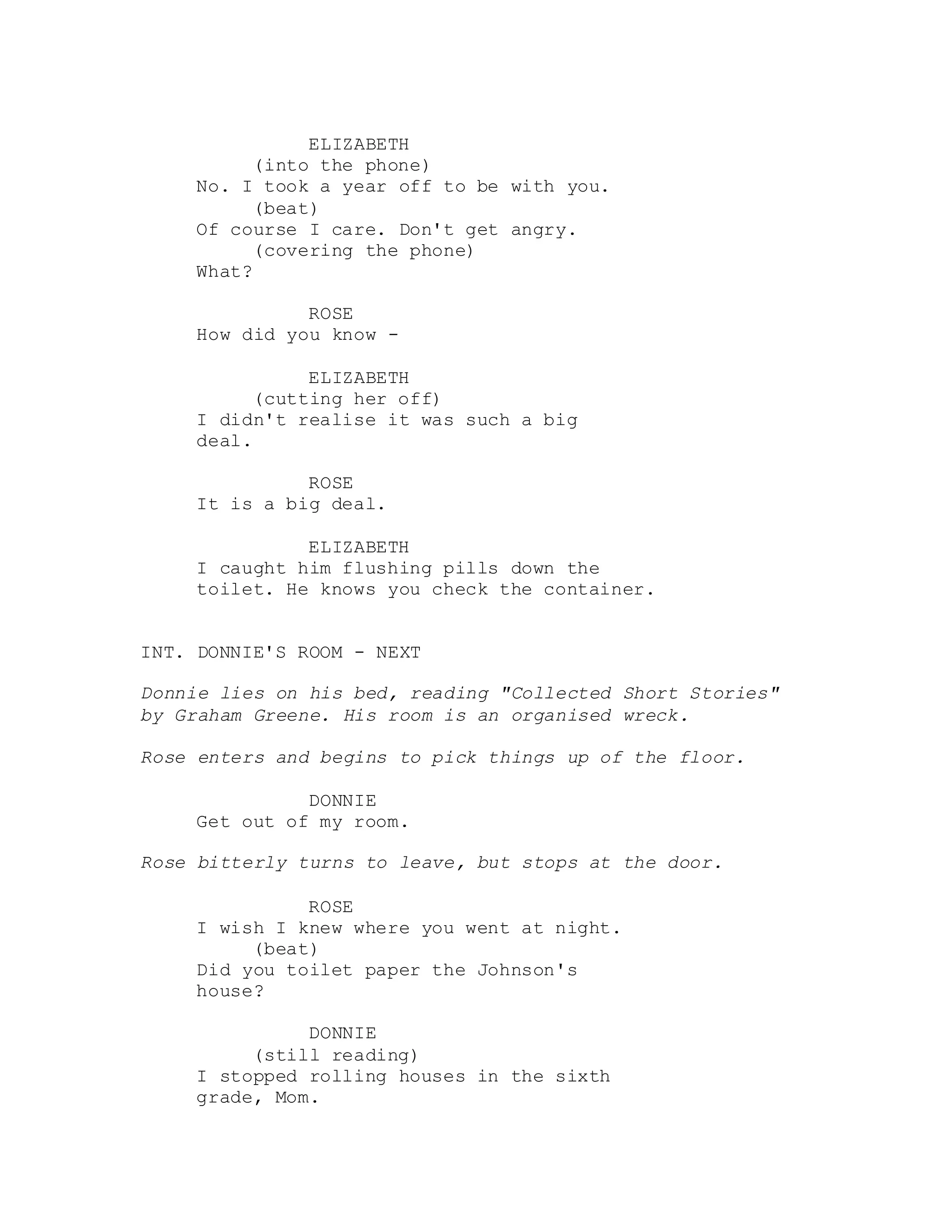 ELIZABETH
(into the phone)
No. I took a year off to be with you.
(beat)
Of course I care. Don't get angry.
(covering the phone)
What?
ROSE
How did you know -
ELIZABETH
(cutting her off)
I didn't realise it was such a big
deal.
ROSE
It is a big deal.
ELIZABETH
I caught him flushing pills down the
toilet. He knows you check the container.
INT. DONNIE'S ROOM - NEXT
Donnie lies on his bed, reading "Collected Short Stories"
by Graham Greene. His room is an organised wreck.
Rose enters and begins to pick things up of the floor.
DONNIE
Get out of my room.
Rose bitterly turns to leave, but stops at the door.
ROSE
I wish I knew where you went at night.
(beat)
Did you toilet paper the Johnson's
house?
DONNIE
(still reading)
I stopped rolling houses in the sixth
grade, Mom.
 