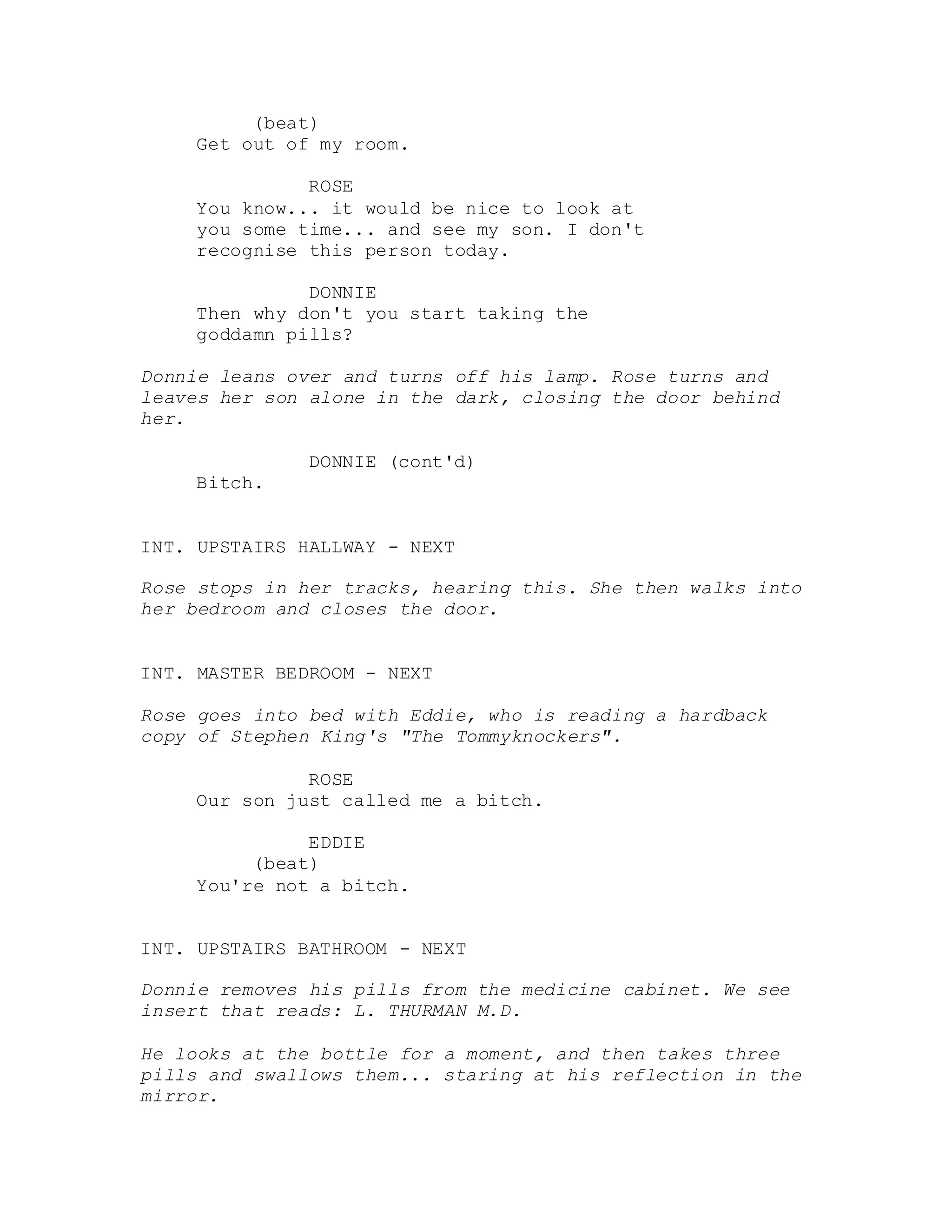 (beat)
Get out of my room.
ROSE
You know... it would be nice to look at
you some time... and see my son. I don't
recognise this person today.
DONNIE
Then why don't you start taking the
goddamn pills?
Donnie leans over and turns off his lamp. Rose turns and
leaves her son alone in the dark, closing the door behind
her.
DONNIE (cont'd)
Bitch.
INT. UPSTAIRS HALLWAY - NEXT
Rose stops in her tracks, hearing this. She then walks into
her bedroom and closes the door.
INT. MASTER BEDROOM - NEXT
Rose goes into bed with Eddie, who is reading a hardback
copy of Stephen King's "The Tommyknockers".
ROSE
Our son just called me a bitch.
EDDIE
(beat)
You're not a bitch.
INT. UPSTAIRS BATHROOM - NEXT
Donnie removes his pills from the medicine cabinet. We see
insert that reads: L. THURMAN M.D.
He looks at the bottle for a moment, and then takes three
pills and swallows them... staring at his reflection in the
mirror.
 
