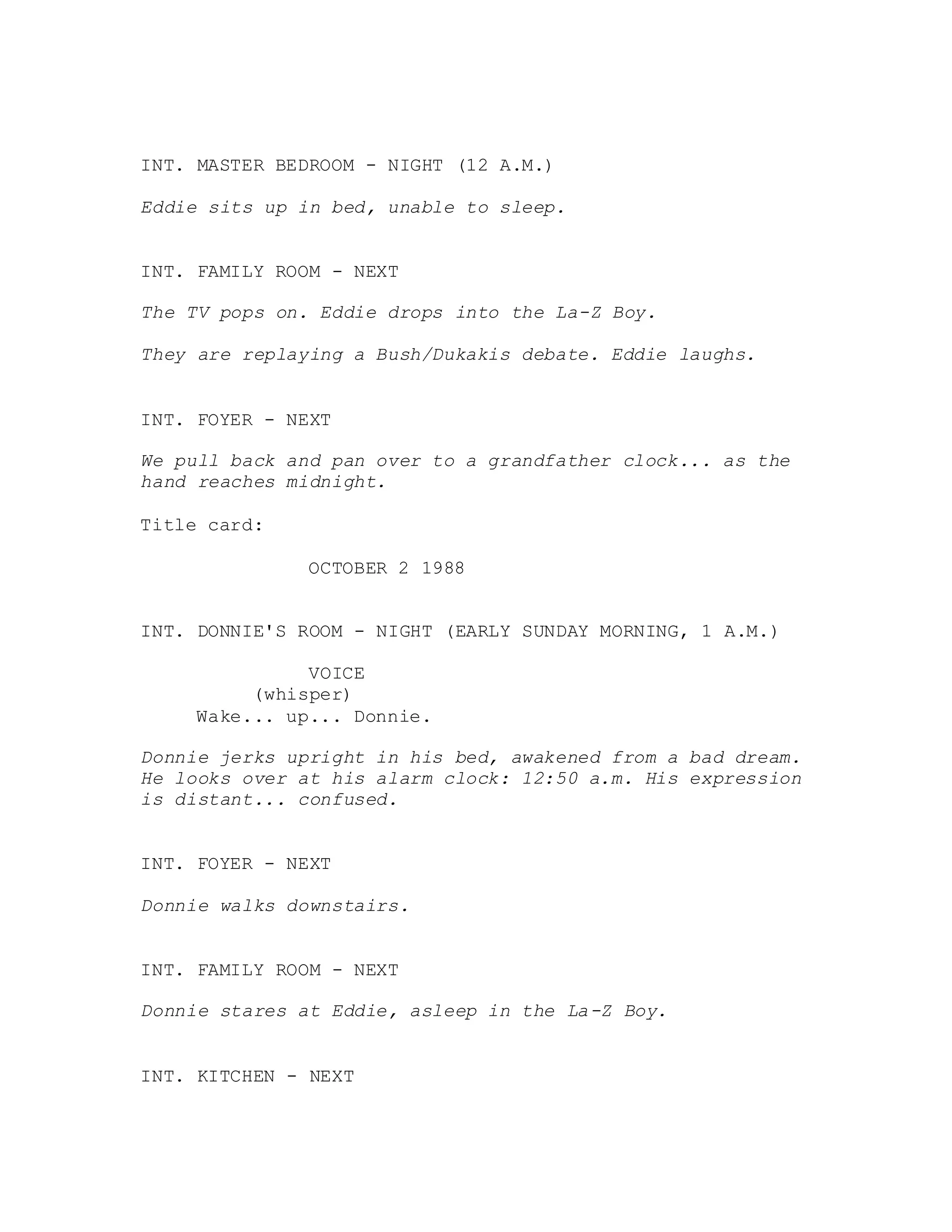 INT. MASTER BEDROOM - NIGHT (12 A.M.)
Eddie sits up in bed, unable to sleep.
INT. FAMILY ROOM - NEXT
The TV pops on. Eddie drops into the La-Z Boy.
They are replaying a Bush/Dukakis debate. Eddie laughs.
INT. FOYER - NEXT
We pull back and pan over to a grandfather clock... as the
hand reaches midnight.
Title card:
OCTOBER 2 1988
INT. DONNIE'S ROOM - NIGHT (EARLY SUNDAY MORNING, 1 A.M.)
VOICE
(whisper)
Wake... up... Donnie.
Donnie jerks upright in his bed, awakened from a bad dream.
He looks over at his alarm clock: 12:50 a.m. His expression
is distant... confused.
INT. FOYER - NEXT
Donnie walks downstairs.
INT. FAMILY ROOM - NEXT
Donnie stares at Eddie, asleep in the La-Z Boy.
INT. KITCHEN - NEXT
 