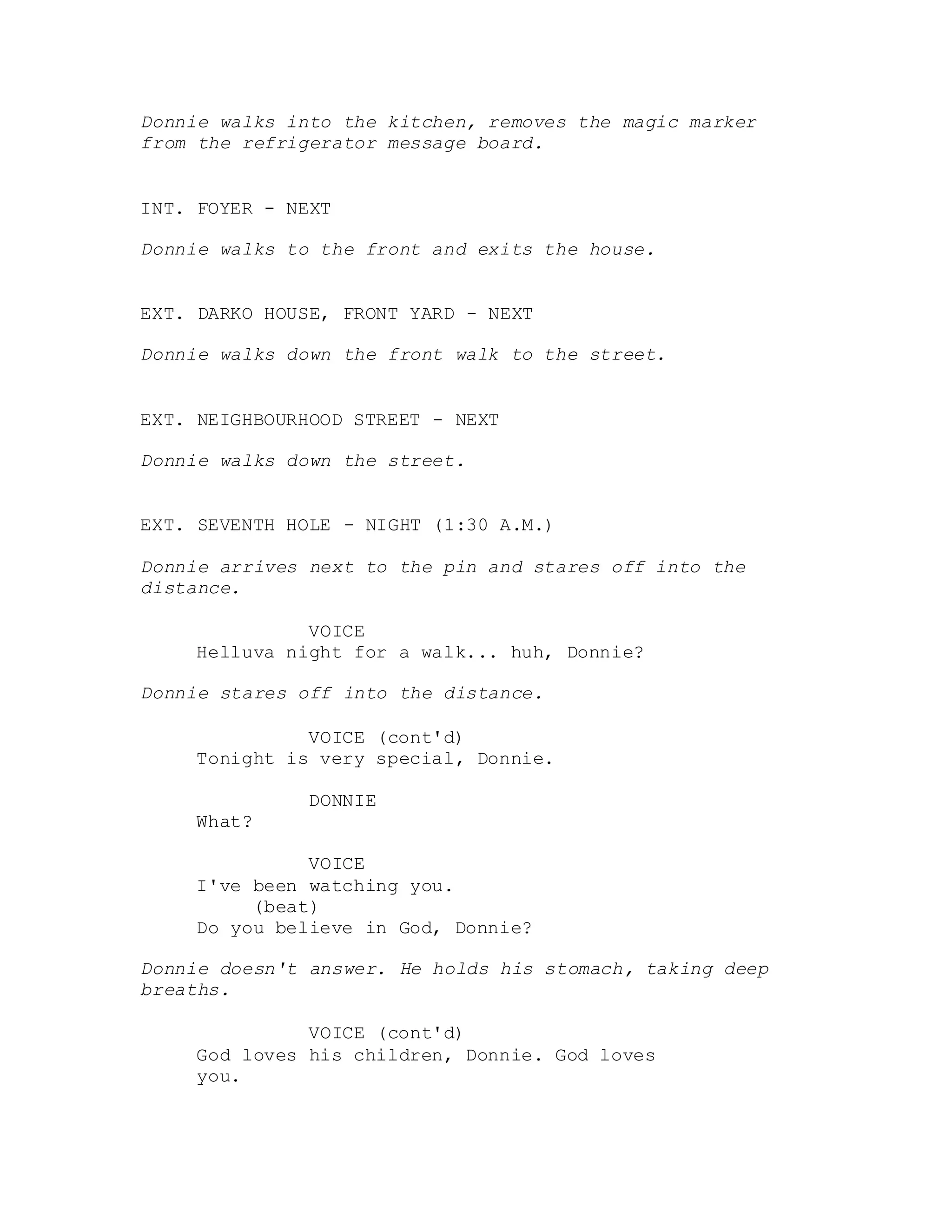 Donnie walks into the kitchen, removes the magic marker
from the refrigerator message board.
INT. FOYER - NEXT
Donnie walks to the front and exits the house.
EXT. DARKO HOUSE, FRONT YARD - NEXT
Donnie walks down the front walk to the street.
EXT. NEIGHBOURHOOD STREET - NEXT
Donnie walks down the street.
EXT. SEVENTH HOLE - NIGHT (1:30 A.M.)
Donnie arrives next to the pin and stares off into the
distance.
VOICE
Helluva night for a walk... huh, Donnie?
Donnie stares off into the distance.
VOICE (cont'd)
Tonight is very special, Donnie.
DONNIE
What?
VOICE
I've been watching you.
(beat)
Do you believe in God, Donnie?
Donnie doesn't answer. He holds his stomach, taking deep
breaths.
VOICE (cont'd)
God loves his children, Donnie. God loves
you.
 