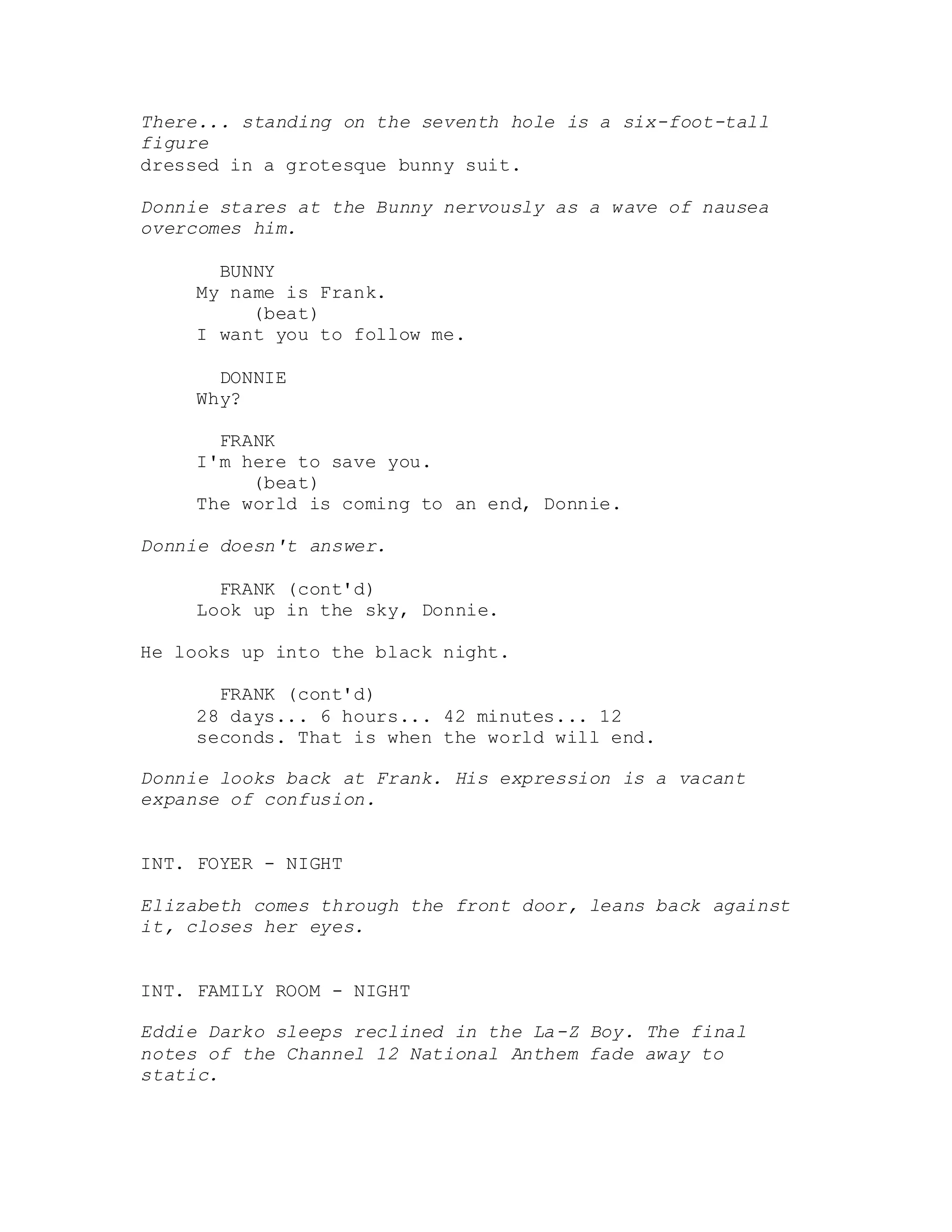 There... standing on the seventh hole is a six-foot-tall
figure
dressed in a grotesque bunny suit.
Donnie stares at the Bunny nervously as a wave of nausea
overcomes him.
BUNNY
My name is Frank.
(beat)
I want you to follow me.
DONNIE
Why?
FRANK
I'm here to save you.
(beat)
The world is coming to an end, Donnie.
Donnie doesn't answer.
FRANK (cont'd)
Look up in the sky, Donnie.
He looks up into the black night.
FRANK (cont'd)
28 days... 6 hours... 42 minutes... 12
seconds. That is when the world will end.
Donnie looks back at Frank. His expression is a vacant
expanse of confusion.
INT. FOYER - NIGHT
Elizabeth comes through the front door, leans back against
it, closes her eyes.
INT. FAMILY ROOM - NIGHT
Eddie Darko sleeps reclined in the La-Z Boy. The final
notes of the Channel 12 National Anthem fade away to
static.
 