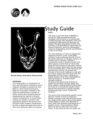DONNIE DARKO STUDY GUIDE 2011




                                             Study Guide
                                              PLOT:

                                              The story is set in the town of Middlesex
                                              during the 1988 presidential election
                                              campaign. Donnie Darko is an emotionally
                                              troubled teenager who sleepwalks and visits
                                              a psychiatrist with whom he discusses his
                                              deepest thoughts throughout the ﬁlm. One
                                              morning, an unidentiﬁed jet engine falls into
                                              Donnie's bedroom, which he unknowingly
                                              avoids by sleepwalking outside and following
                                              a voice in his head.

                                              This voice belongs to Frank, an (apparently)
                                              imaginary friend in a man-sized rabbit
                                              costume. Frank prophesies that the "end of
                                              the world" will occur in "28 days, 6 hours, 42
                                              minutes and 12 seconds. "Donnie is
                                              instructed by Frank to perform further acts,
                                              which cause a certain chain of events that
                                              allow the ﬁnal scenario to take place: Donnie
                                              ﬂoods his school, which gives him the chance
                                              to court Gretchen Ross, a new classmate and
                                              potential love interest; he pursues the
                                              concept of time travel, leading to a talk with
                                              his science teacher who then gives him The
Donnie Darko, directed by Richard Kelly.      Philosophy of Time Travel, a book by an
                                              elderly resident of the town named Roberta
                                              Sparrow (known as "Grandma Death"
                                              amongst children).
  OVERVIEW:                                   He goes to the theatre with Gretchen to
  This study guide is a compendium of         watch The Evil Dead, she falls asleep and
  facts and information intended to assist    Frank appears, inciting Donnie to burn down
  students of English to prepare for their    the house of a motivational speaker whom
  NCEA 2.5 (Film Study) Examination.          Donnie had ridiculed at a school assembly,
  While the information included in this      thereby exposing a secret "kiddie porn
  guide (assembled from a number of           dungeon."
  online sources and including material       The arrest of the motivational speaker causes
  developed by the teacher) is directly       Donnie's mother to have to chaperone
  useful in preparing for an Examination,     Donnie's younger sister and her dance group
  nothing can replace a student’s own         on a ﬂight to Star Search. Donnie also begins
  preparation based on the primary text       seeing ripples in space-time depicted as
  (The ﬁlm itself). Students should watch     clear, water-like tentacles protruding out of
  the ﬁlm in detail and depth and come to     people's chests. These tentacles indicate
  their own conclusion about its purpose,     where the person will travel in the near
                                              future: in one scene he sees one snake into


                                                                               PAGE: 1 OF 7
 