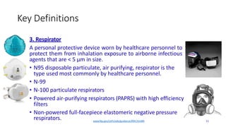 Key Definitions
•
•
3. Respirator
A personal protective device worn by healthcare personnel to
protect them from inhalation exposure to airborne infectious
agents that are < 5 μm in size.
• N95 disposable particulate, air purifying, respirator is the
type used most commonly by healthcare personnel.
• N-99
N-100 particulate respirators
Powered air-purifying respirators (PAPRS) with high efficiency
filters
• Non-powered full-facepiece elastomeric negative pressure
respirators. www.fda.gov/cdrh/ode/guidance/094.html#4 11
 