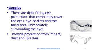 12
•Goggles
• These are tight-fitting eye
protection that completely cover
the eyes, eye sockets and the
facial area immediately
surrounding the eyes
• Provide protection from impact,
dust and splashes.
https://www.osha.gov/Publications/osha3151.pdf
 