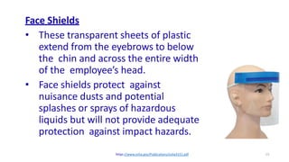 13
Face Shields
• These transparent sheets of plastic
extend from the eyebrows to below
the chin and across the entire width
of the employee’s head.
• Face shields protect against
nuisance dusts and potential
splashes or sprays of hazardous
liquids but will not provide adequate
protection against impact hazards.
https://www.osha.gov/Publications/osha3151.pdf
 