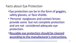 Facts about Eye Protection
•Eye protection can be in the form of goggles,
safety glasses, or face shields.
• Personal eyeglasses and contact lenses
provide some but not complete protection
and are not considered adequate eye
protection.
•Reusable eye protection should be cleaned
according to the manufacturer’s instructions.
14
https://smah.uow.edu.au/content/groups/public/@web/@health/documents/doc/uow137337.pdf
 