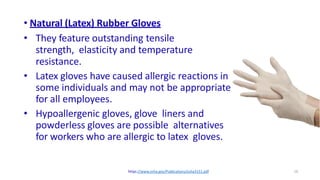 16
• Natural (Latex) Rubber Gloves
• They feature outstanding tensile
strength, elasticity and temperature
resistance.
• Latex gloves have caused allergic reactions in
some individuals and may not be appropriate
for all employees.
• Hypoallergenic gloves, glove liners and
powderless gloves are possible alternatives
for workers who are allergic to latex gloves.
https://www.osha.gov/Publications/osha3151.pdf
 