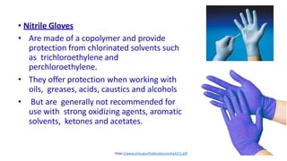 17
• Nitrile Gloves
• Are made of a copolymer and provide
protection from chlorinated solvents such
as trichloroethylene and
perchloroethylene.
• They offer protection when working with
oils, greases, acids, caustics and alcohols
• But are generally not recommended for
use with strong oxidizing agents, aromatic
solvents, ketones and acetates.
https://www.osha.gov/Publications/osha3151.pdf
 