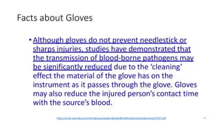 Facts about Gloves
19
https://smah.uow.edu.au/content/groups/public/@web/@health/documents/doc/uow137337.pdf
•Although gloves do not prevent needlestick or
sharps injuries, studies have demonstrated that
the transmission of blood-borne pathogens may
be significantly reduced due to the ‘cleaning’
effect the material of the glove has on the
instrument as it passes through the glove. Gloves
may also reduce the injured person’s contact time
with the source’s blood.
 