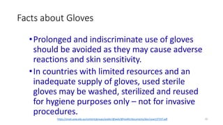 Facts about Gloves
20
https://smah.uow.edu.au/content/groups/public/@web/@health/documents/doc/uow137337.pdf
•Prolonged and indiscriminate use of gloves
should be avoided as they may cause adverse
reactions and skin sensitivity.
•In countries with limited resources and an
inadequate supply of gloves, used sterile
gloves may be washed, sterilized and reused
for hygiene purposes only – not for invasive
procedures.
 
