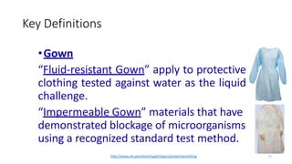 Key Definitions
21
•Gown
“Fluid-resistant Gown” apply to protective
clothing tested against water as the liquid
challenge.
“Impermeable Gown” materials that have
demonstrated blockage of microorganisms
using a recognized standard test method.
http://www.cdc.gov/niosh/npptl/topics/protectiveclothing
 