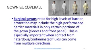 GOWN vs. COVERALL
22
•Surgical gowns rated for high levels of barrier
protection may include the high-performance
barrier materials in only certain portions of
the gown (sleeves and front panel). This is
especially important when contact from
hazardous/contaminated fluids can come
from multiple directions.
http://www.cdc.gov/niosh/npptl/topics/protectiveclothing
 
